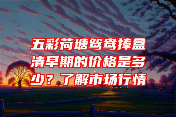 五彩荷塘鸳鸯捧盒清早期的价格是多少？了解市场行情