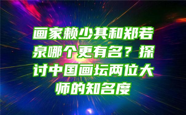 画家赖少其和郑若泉哪个更有名？探讨中国画坛两位大师的知名度