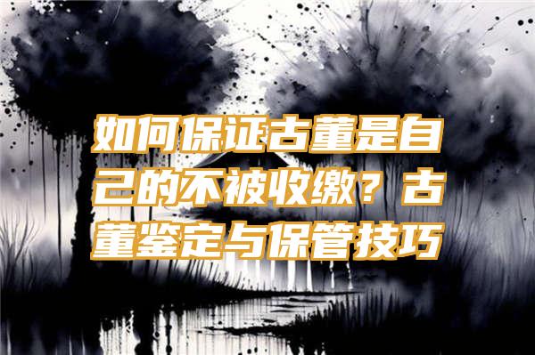 如何保证古董是自己的不被收缴？古董鉴定与保管技巧