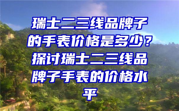 瑞士二三线品牌子的手表价格是多少？探讨瑞士二三线品牌子手表的价格水平