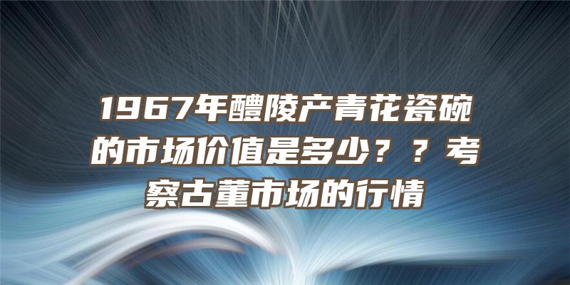 1967年醴陵产青花瓷碗的市场价值是多少？？考察古董市场的行情