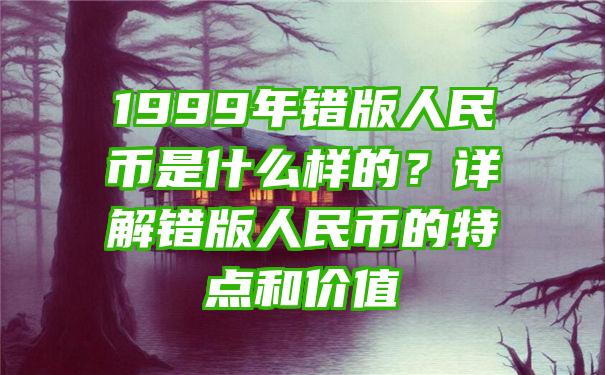 1999年错版人民币是什么样的？详解错版人民币的特点和价值