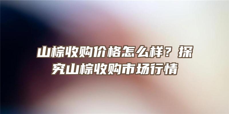 山棕收购价格怎么样？探究山棕收购市场行情