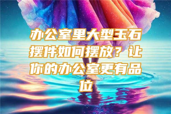 办公室里大型玉石摆件如何摆放？让你的办公室更有品位