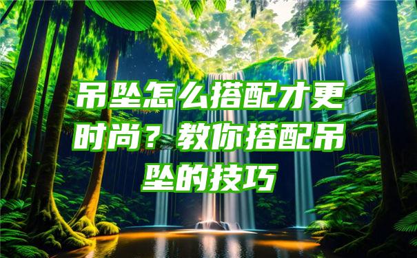 吊坠怎么搭配才更时尚？教你搭配吊坠的技巧