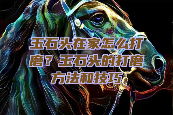 玉石头在家怎么打磨？玉石头的打磨方法和技巧