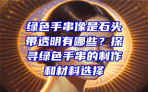 绿色手串像是石头带透明有哪些？探寻绿色手串的制作和材料选择