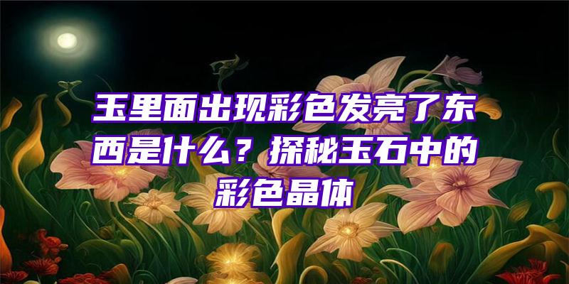 玉里面出现彩色发亮了东西是什么？探秘玉石中的彩色晶体