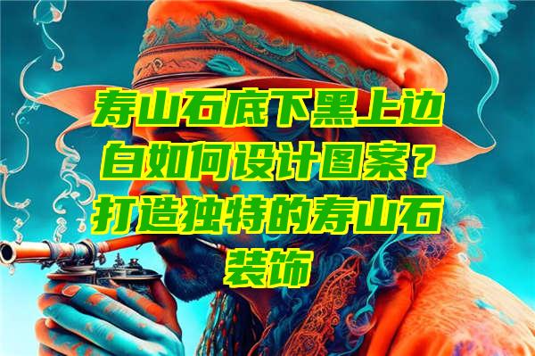 寿山石底下黑上边白如何设计图案？打造独特的寿山石装饰