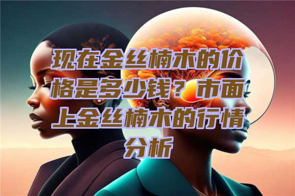 现在金丝楠木的价格是多少钱？市面上金丝楠木的行情分析