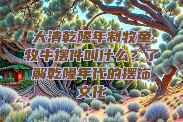 大清乾隆年制牧童牧牛摆件叫什么？了解乾隆年代的摆饰文化