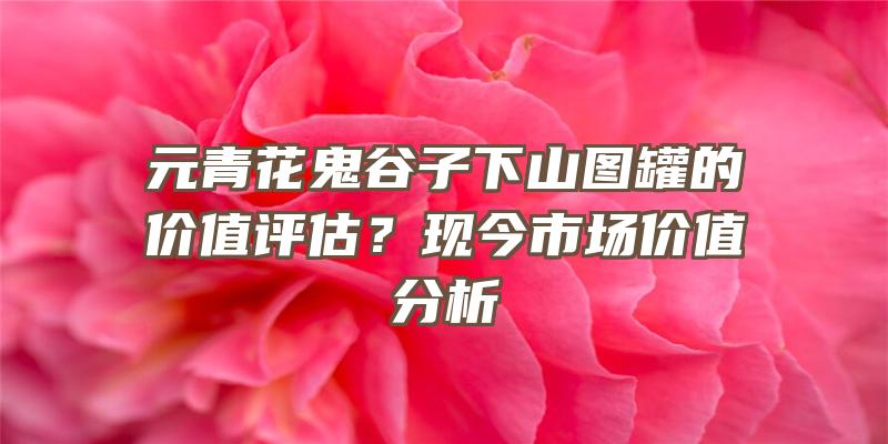 元青花鬼谷子下山图罐的价值评估？现今市场价值分析