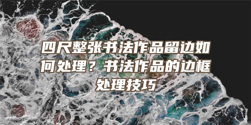 四尺整张书法作品留边如何处理？书法作品的边框处理技巧