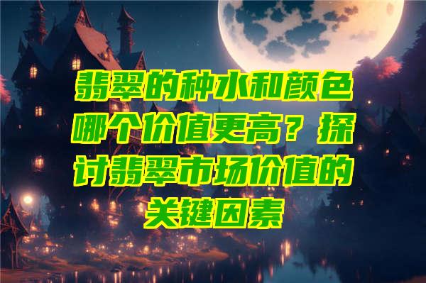 翡翠的种水和颜色哪个价值更高？探讨翡翠市场价值的关键因素