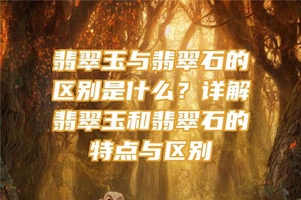 翡翠玉与翡翠石的区别是什么？详解翡翠玉和翡翠石的特点与区别