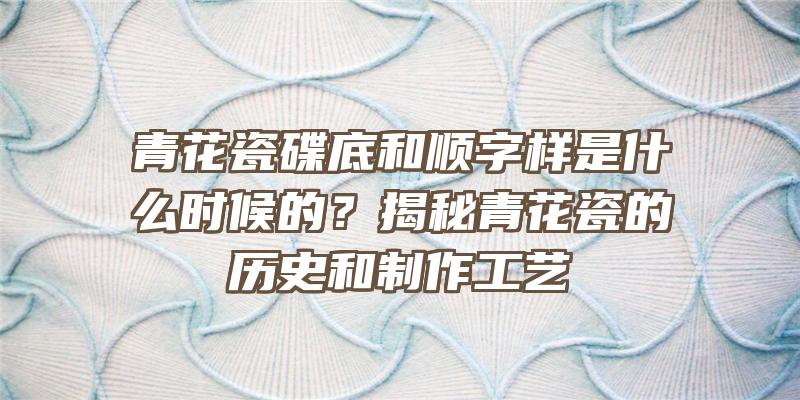 青花瓷碟底和顺字样是什么时候的？揭秘青花瓷的历史和制作工艺