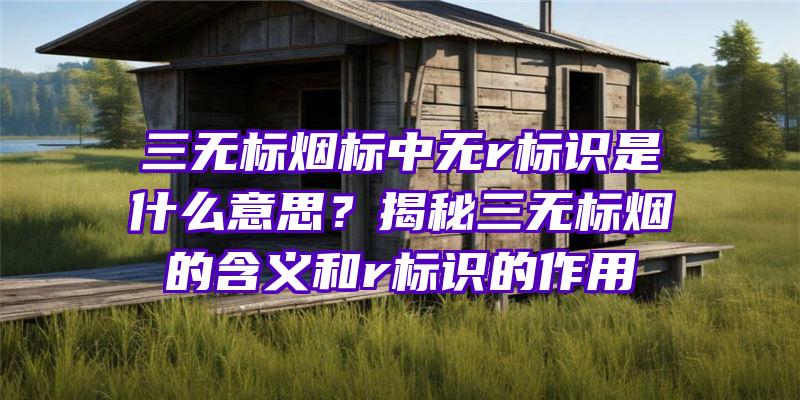 三无标烟标中无r标识是什么意思？揭秘三无标烟的含义和r标识的作用