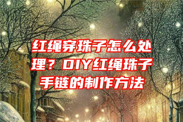 红绳穿珠子怎么处理？DIY红绳珠子手链的制作方法