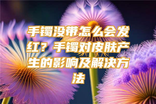 手镯没带怎么会发红？手镯对皮肤产生的影响及解决方法