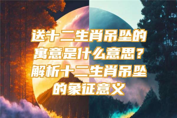 送十二生肖吊坠的寓意是什么意思？解析十二生肖吊坠的象征意义