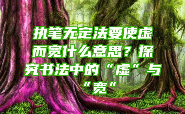 执笔无定法要使虚而宽什么意思？探究书法中的“虚”与“宽”