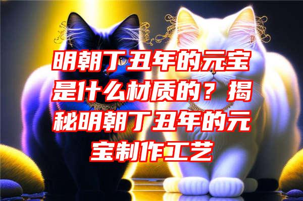 明朝丁丑年的元宝是什么材质的？揭秘明朝丁丑年的元宝制作工艺