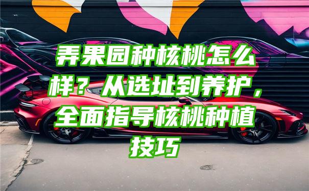 弄果园种核桃怎么样？从选址到养护，全面指导核桃种植技巧