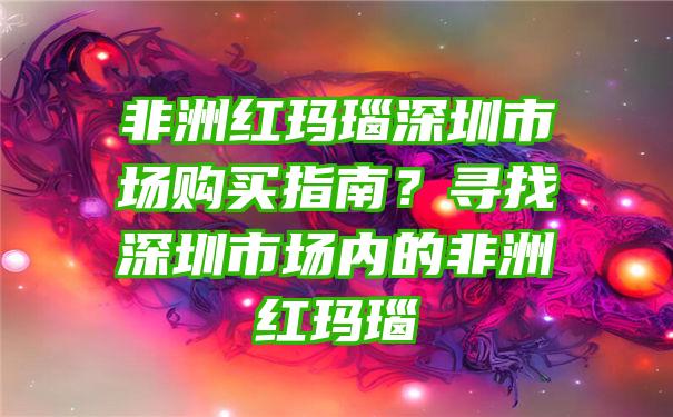 非洲红玛瑙深圳市场购买指南？寻找深圳市场内的非洲红玛瑙