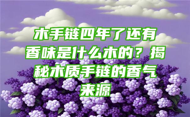 木手链四年了还有香味是什么木的？揭秘木质手链的香气来源