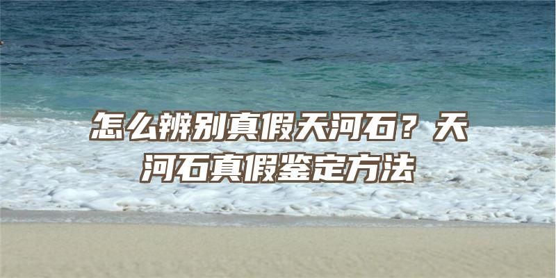 怎么辨别真假天河石？天河石真假鉴定方法