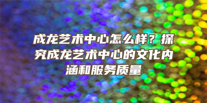 成龙艺术中心怎么样？探究成龙艺术中心的文化内涵和服务质量