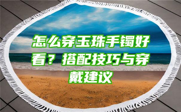 怎么穿玉珠手镯好看？搭配技巧与穿戴建议