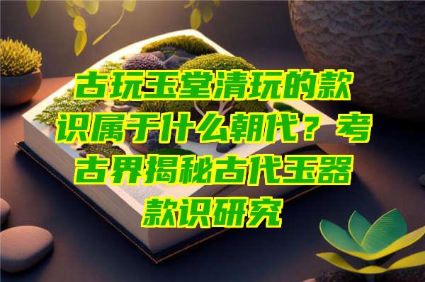 古玩玉堂清玩的款识属于什么朝代？考古界揭秘古代玉器款识研究