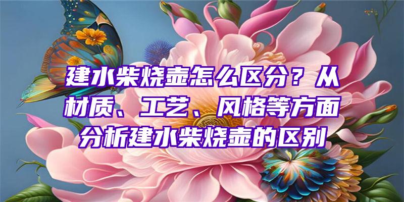 建水柴烧壶怎么区分？从材质、工艺、风格等方面分析建水柴烧壶的区别