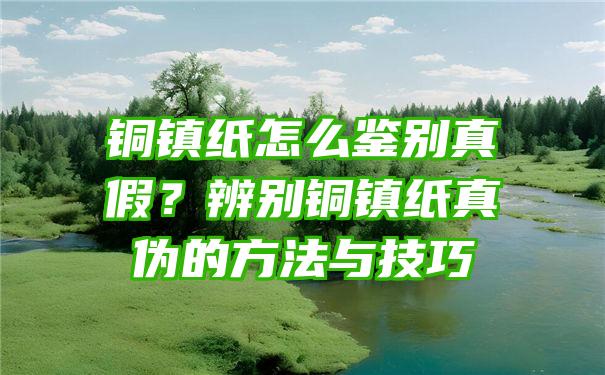 铜镇纸怎么鉴别真假？辨别铜镇纸真伪的方法与技巧