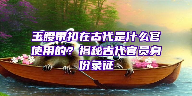 玉腰带扣在古代是什么官使用的？揭秘古代官员身份象征