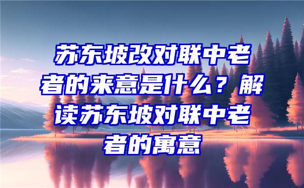 苏东坡改对联中老者的来意是什么？解读苏东坡对联中老者的寓意