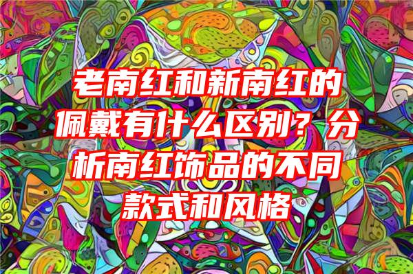 老南红和新南红的佩戴有什么区别？分析南红饰品的不同款式和风格