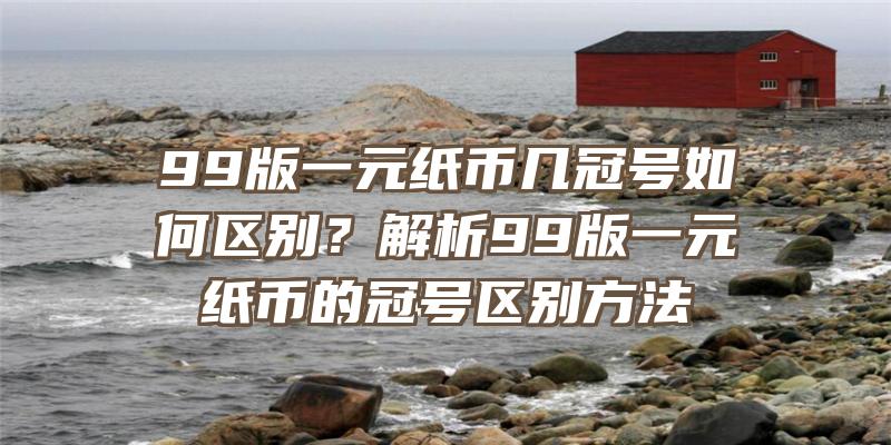 99版一元纸币几冠号如何区别？解析99版一元纸币的冠号区别方法