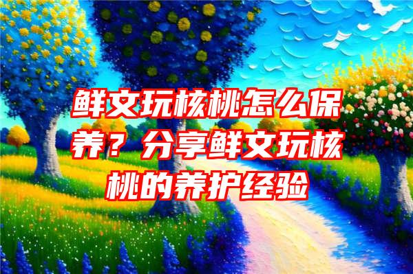 鲜文玩核桃怎么保养？分享鲜文玩核桃的养护经验