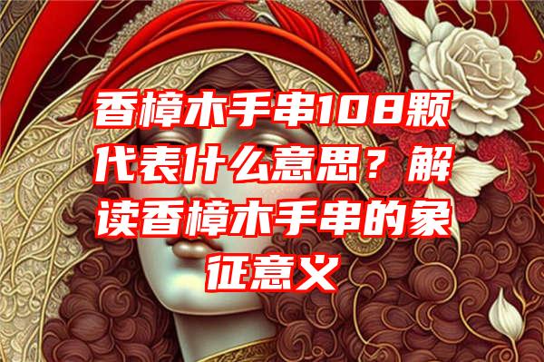 香樟木手串108颗代表什么意思？解读香樟木手串的象征意义