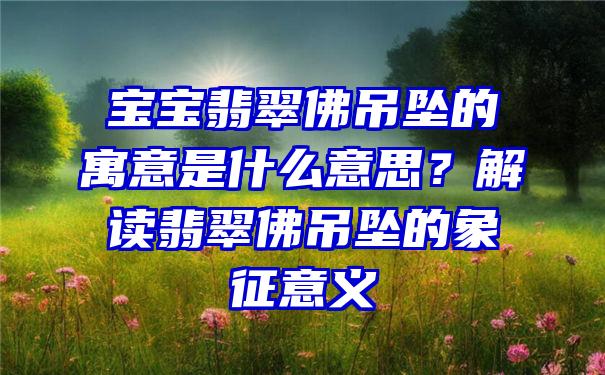 宝宝翡翠吊坠的寓意是什么意思？解读翡翠吊坠的象征意义