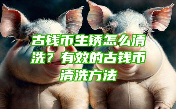 古钱币生锈怎么清洗？有效的古钱币清洗方法