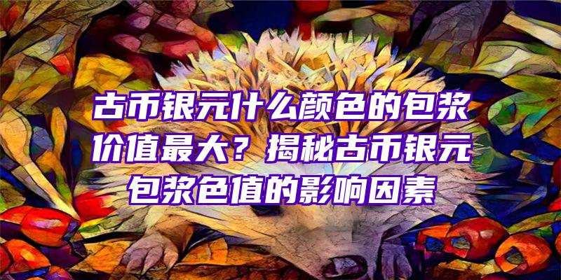 古币银元什么颜色的包浆价值最大？揭秘古币银元包浆色值的影响因素