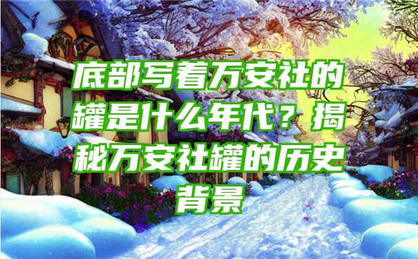 底部写着万安社的罐是什么年代？揭秘万安社罐的历史背景