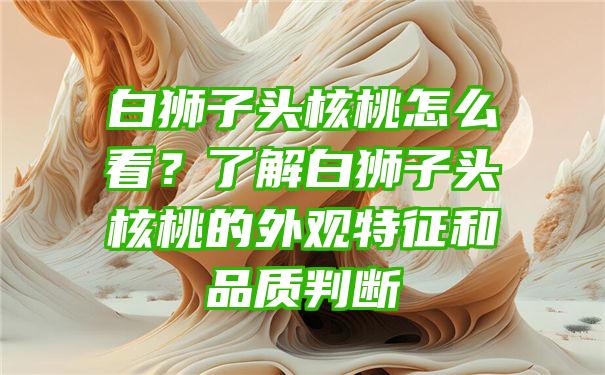 白狮子头核桃怎么看？了解白狮子头核桃的外观特征和品质判断