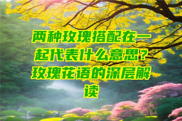 两种玫瑰搭配在一起代表什么意思？玫瑰花语的深层解读