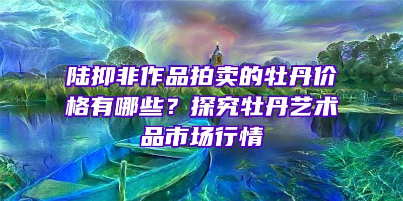 陆抑非作品拍卖的牡丹价格有哪些？探究牡丹艺术品市场行情