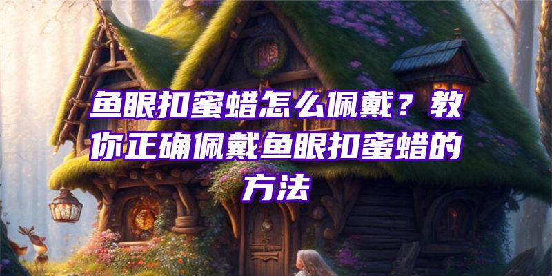 鱼眼扣蜜蜡怎么佩戴？教你正确佩戴鱼眼扣蜜蜡的方法