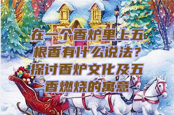 在一个香炉里上五根香有什么说法？探讨香炉文化及五香燃烧的寓意